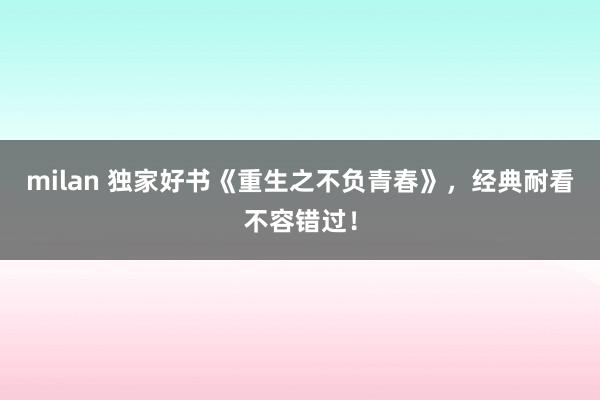 milan 独家好书《重生之不负青春》，经典耐看不容错过！