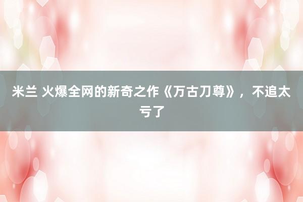 米兰 火爆全网的新奇之作《万古刀尊》，不追太亏了