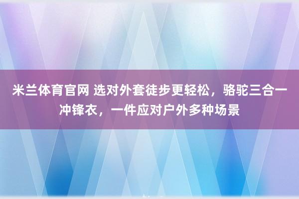 米兰体育官网 选对外套徒步更轻松，骆驼三合一冲锋衣，一件应对户外多种场景