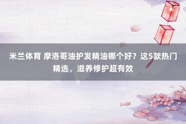 米兰体育 摩洛哥油护发精油哪个好？这5款热门精选，滋养修护超有效