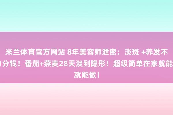 米兰体育官方网站 8年美容师泄密：淡斑 +养发不花1分钱！番茄+燕麦28天淡到隐形！超级简单在家就能做！