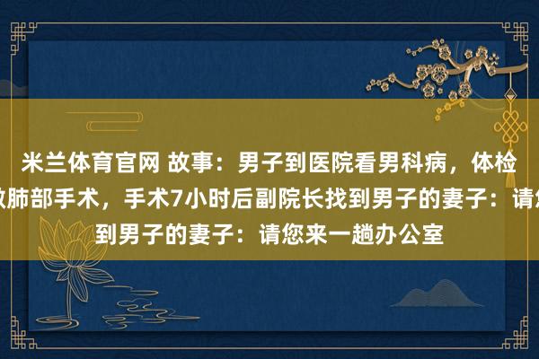 米兰体育官网 故事：男子到医院看男科病，体检后医生建议他做肺部手术，手术7小时后副院长找到男子的妻子：请您来一趟办公室