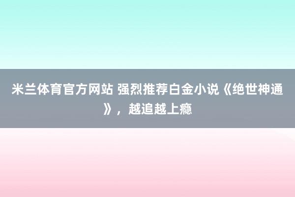 米兰体育官方网站 强烈推荐白金小说《绝世神通》，越追越上瘾