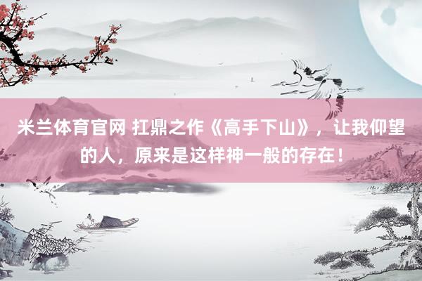 米兰体育官网 扛鼎之作《高手下山》，让我仰望的人，原来是这样神一般的存在！
