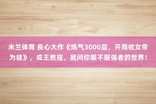 米兰体育 良心大作《炼气3000层，开局收女帝为徒》，成王败寇，就问你服不服强者的世界！