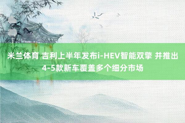 米兰体育 吉利上半年发布i-HEV智能双擎 并推出4-5款新车覆盖多个细分市场