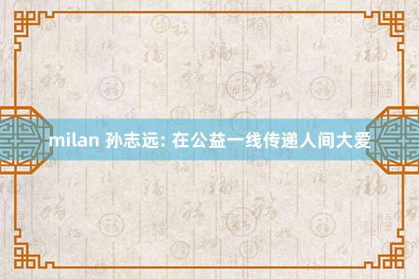 milan 孙志远: 在公益一线传递人间大爱