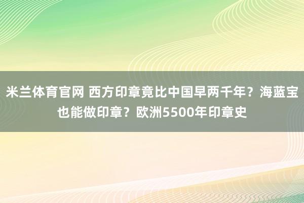 米兰体育官网 西方印章竟比中国早两千年？海蓝宝也能做印章？欧洲5500年印章史