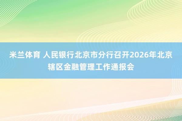 米兰体育 人民银行北京市分行召开2026年北京辖区金融管理工作通报会