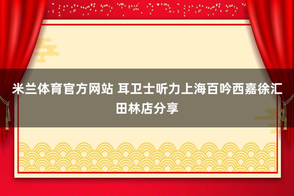 米兰体育官方网站 耳卫士听力上海百吟西嘉徐汇田林店分享