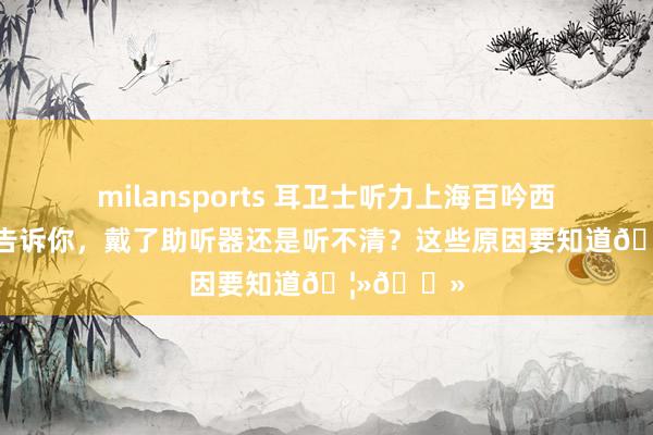 milansports 耳卫士听力上海百吟西嘉助听器告诉你，戴了助听器还是听不清？这些原因要知道🦻🏻