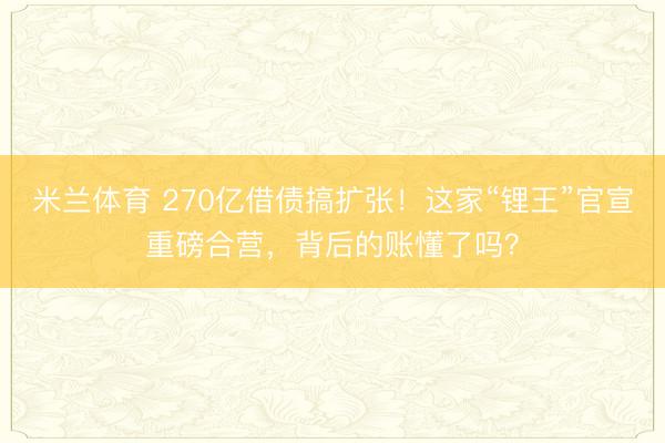 米兰体育 270亿借债搞扩张！这家“锂王”官宣重磅合营，背后的账懂了吗？