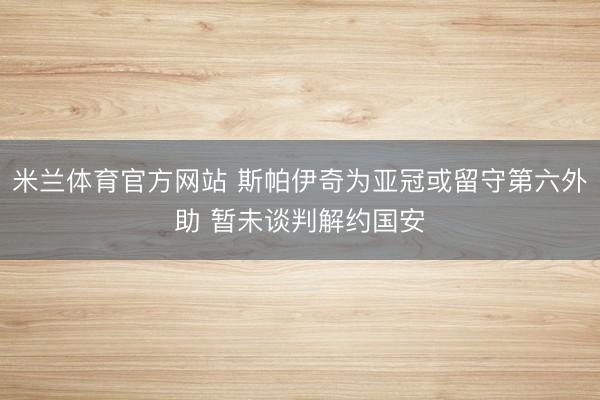米兰体育官方网站 斯帕伊奇为亚冠或留守第六外助 暂未谈判解约国安