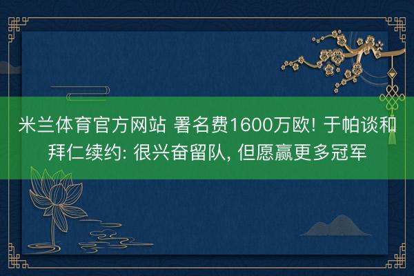 米兰体育官方网站 署名费1600万欧! 于帕谈和拜仁续约: 很兴奋留队， 但愿赢更多冠军