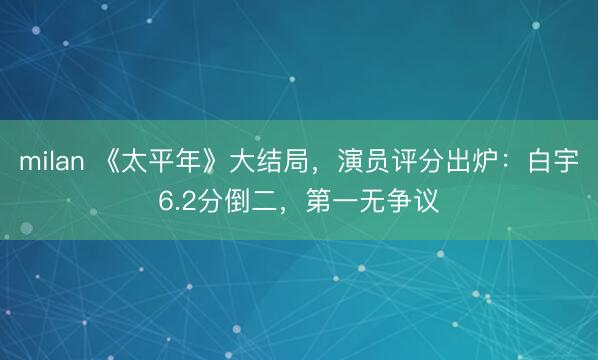 milan 《太平年》大结局，演员评分出炉：白宇6.2分倒二，第一无争议