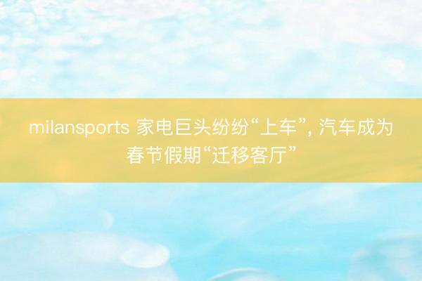 milansports 家电巨头纷纷“上车”， 汽车成为春节假期“迁移客厅”