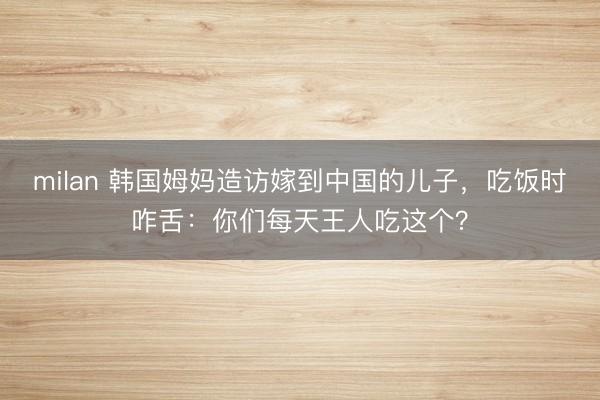 milan 韩国姆妈造访嫁到中国的儿子,吃饭时咋舌:你们每天王人吃这个?