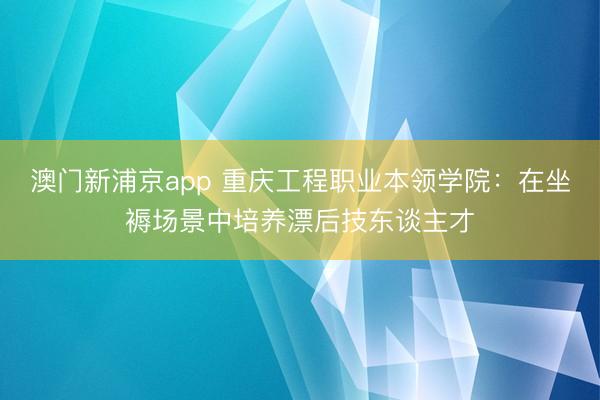 澳门新浦京app 重庆工程职业本领学院：在坐褥场景中培养漂后技东谈主才