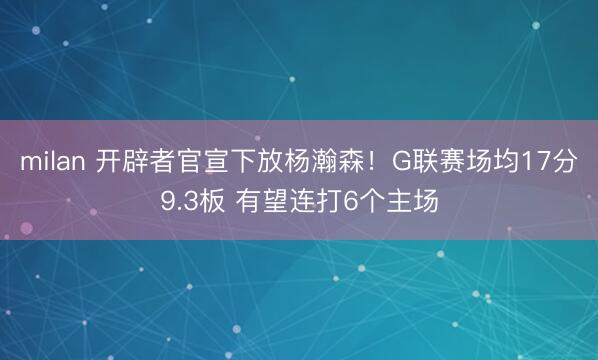 milan 开辟者官宣下放杨瀚森！G联赛场均17分9.3板 有望连打6个主场