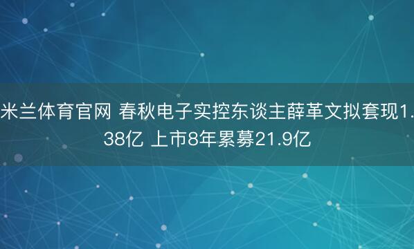米兰体育官网 春秋电子实控东谈主薛革文拟套现1.38亿 上市8年累募21.9亿