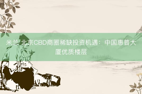 米兰 北京CBD商圈稀缺投资机遇：中国惠普大厦优质楼层