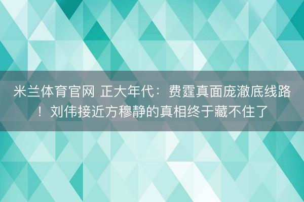 米兰体育官网 正大年代：费霆真面庞澈底线路！刘伟接近方穆静的真相终于藏不住了